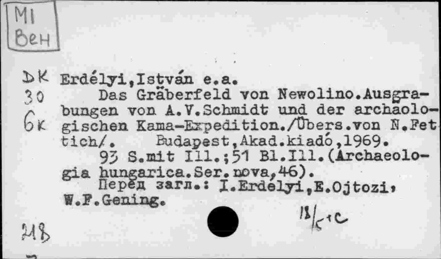 ﻿Ml Ьен
Зо
Mb
Erdélyi,Istvan e.a.
Das Gräberfeld von Newolino.Ausgrabungen von A.V.Schmidt und der archäologischen Kama-Expedition./Übers.von N.Fet tick/. Budapest,Akad.kiado,1969»
95 S.mit Ill.î51 Bl.Ill.(Archaeolo-gia hungarica.Ser.nova,46).
Перед загл.: I.Erdelyi,E.Ojtozi» W.F. Gening.
А